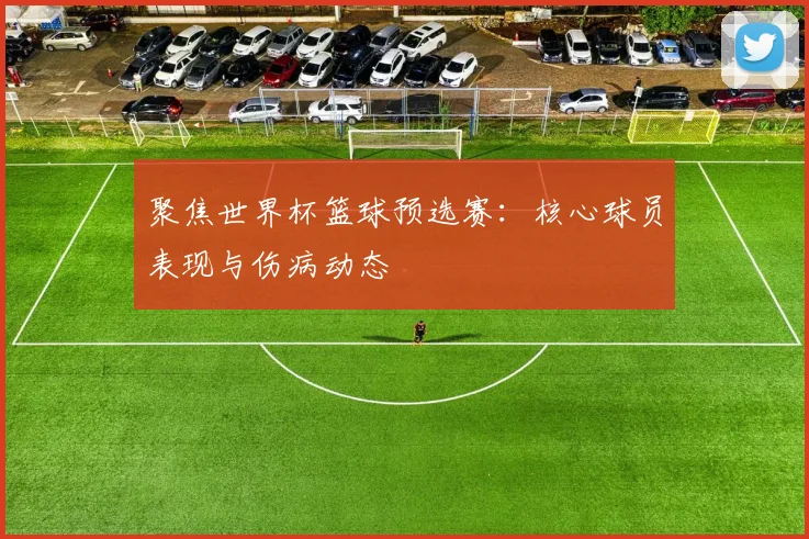 聚焦世界杯篮球预选赛：核心球员表现与伤病动态