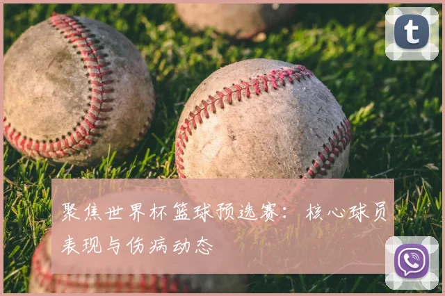 聚焦世界杯篮球预选赛：核心球员表现与伤病动态