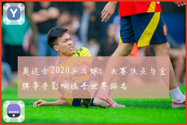 奥运会2020乒乓球：决赛焦点与金牌争夺影响选手世界排名